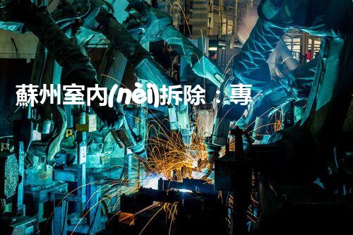 蘇州室內(nèi)拆除：專業(yè)高效，安全環(huán)保一站式服務